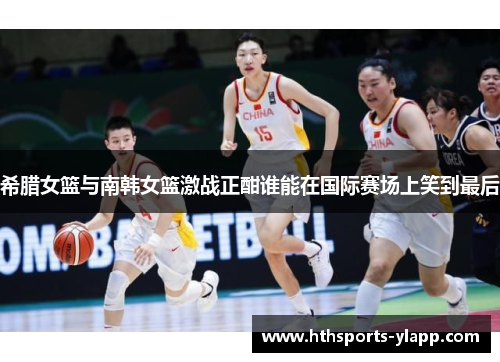 希腊女篮与南韩女篮激战正酣谁能在国际赛场上笑到最后