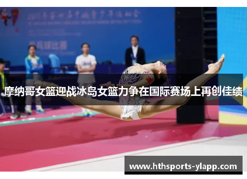 摩纳哥女篮迎战冰岛女篮力争在国际赛场上再创佳绩